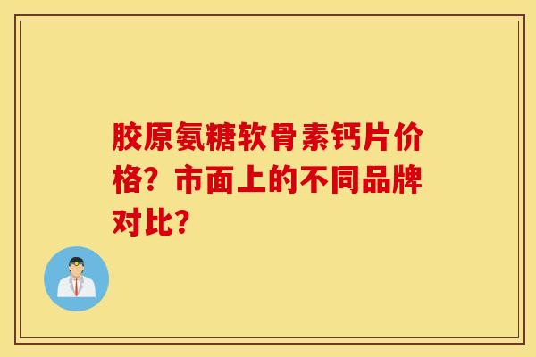 胶原氨糖软骨素钙片价格?市面上的不同品牌对比? 胶原氨糖软骨素钙片价格?市面上的不同品牌对比?