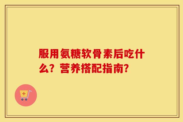 服用氨糖软骨素后吃什么?营养搭配指南? 服用氨糖软骨素后吃什么?营养搭配指南?