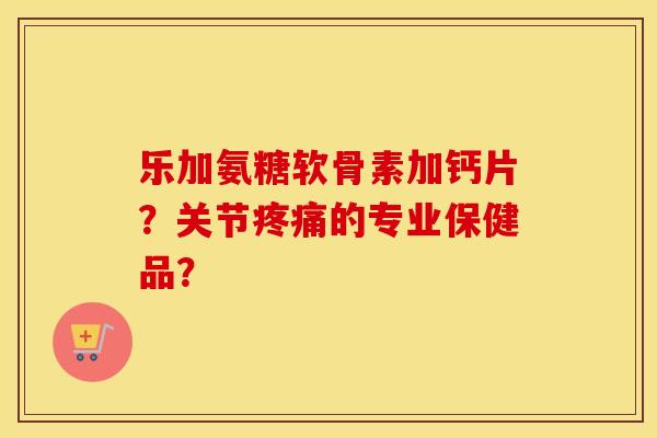 乐加氨糖软骨素加钙片？关节的专业保健品？