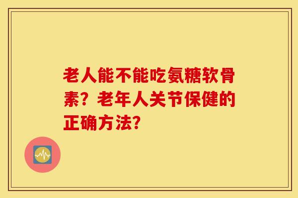 老人能不能吃氨糖软骨素?老年人关节保健的正确方法? 老人能不能吃氨糖软骨素?老年人关节保健的正确方法?