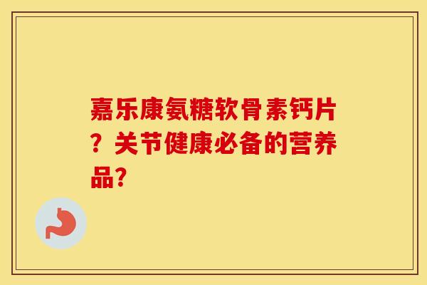 嘉乐康氨糖软骨素钙片?关节健康必备的营养品? 嘉乐康氨糖软骨素钙片?关节健康必备的营养品?