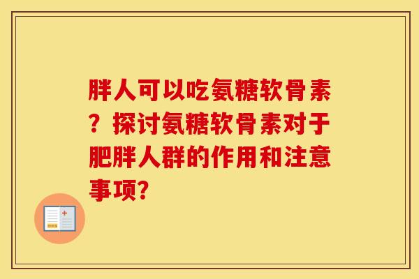 胖人可以吃氨糖软骨素?探讨氨糖软骨素对于人群的作用和注意事项? 胖人可以吃氨糖软骨素?探讨氨糖软骨素对于人群的作用和注意事项?