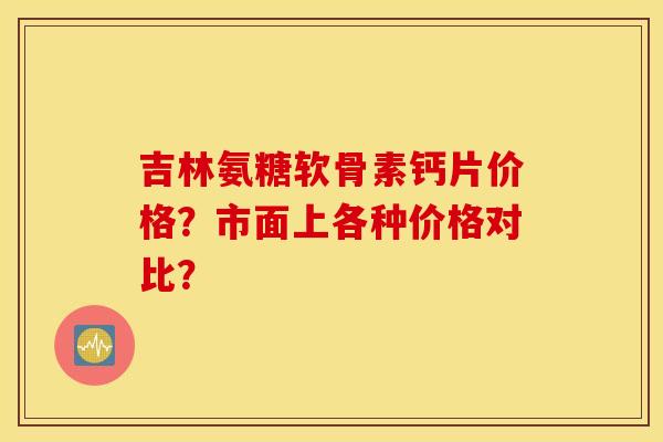 吉林氨糖软骨素钙片价格?市面上各种价格对比? 吉林氨糖软骨素钙片价格?市面上各种价格对比?