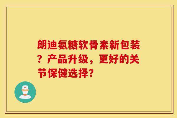 朗迪氨糖软骨素新包装?产品升级,更好的关节保健选择? 朗迪氨糖软骨素新包装?产品升级,更好的关节保健选择?