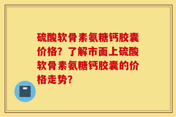 硫酸软骨素氨糖钙胶囊价格?了解市面上硫酸软骨素氨糖钙胶囊的价格走势? 硫酸软骨素氨糖钙胶囊价格?了解市面上硫酸软骨素氨糖钙胶囊的价格走势?