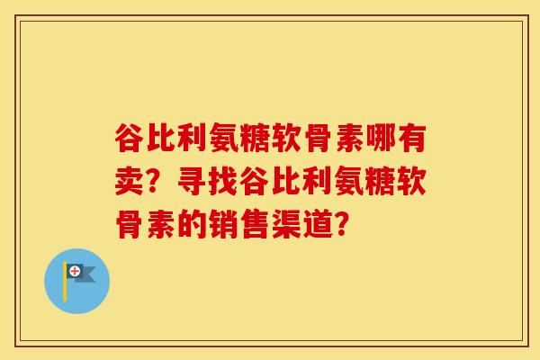 谷比利氨糖软骨素哪有卖?寻找谷比利氨糖软骨素的销售渠道? 谷比利氨糖软骨素哪有卖?寻找谷比利氨糖软骨素的销售渠道?