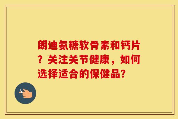 朗迪氨糖软骨素和钙片?关注关节健康,如何选择适合的保健品? 朗迪氨糖软骨素和钙片?关注关节健康,如何选择适合的保健品?