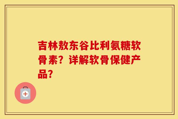 吉林敖东谷比利氨糖软骨素？详解软骨保健产品？