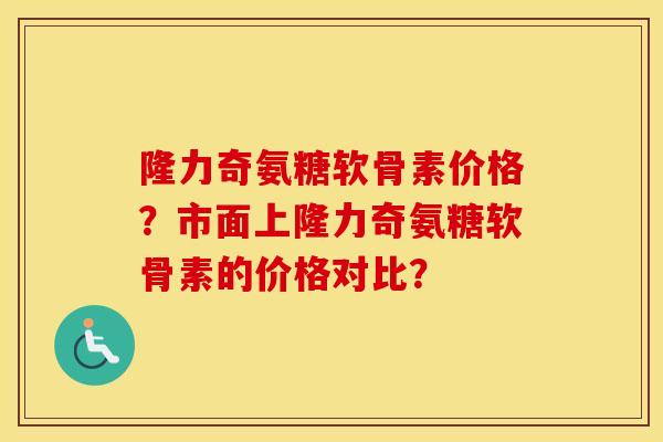 隆力奇氨糖软骨素价格?市面上隆力奇氨糖软骨素的价格对比? 隆力奇氨糖软骨素价格?市面上隆力奇氨糖软骨素的价格对比?