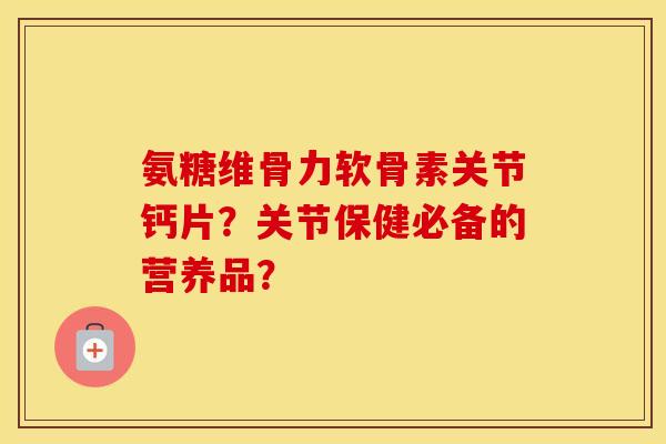 氨糖维骨力软骨素关节钙片?关节保健必备的营养品? 氨糖维骨力软骨素关节钙片?关节保健必备的营养品?