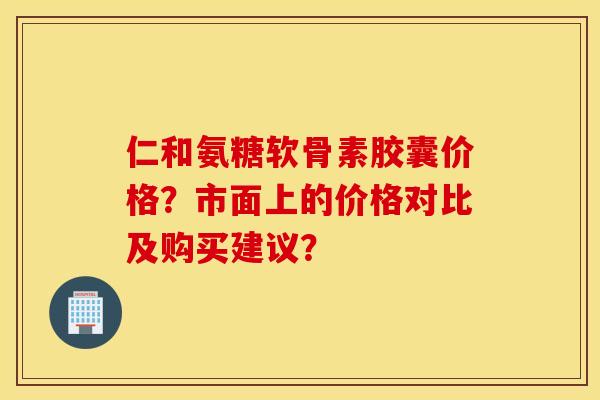 仁和氨糖软骨素胶囊价格?市面上的价格对比及购买建议? 仁和氨糖软骨素胶囊价格?市面上的价格对比及购买建议?