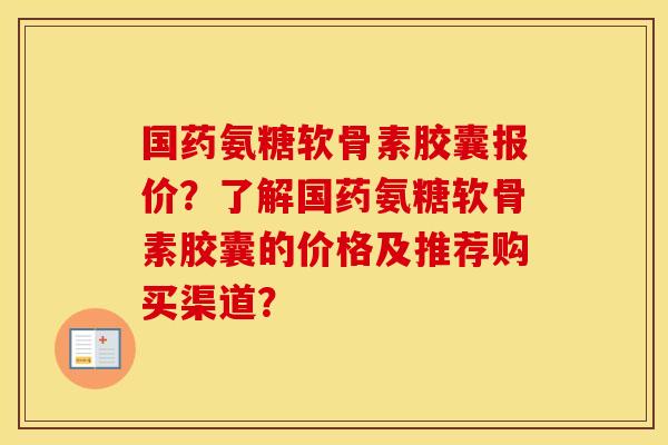 国药氨糖软骨素胶囊报价?了解国药氨糖软骨素胶囊的价格及推荐购买渠道? 国药氨糖软骨素胶囊报价?了解国药氨糖软骨素胶囊的价格及推荐购买渠道?