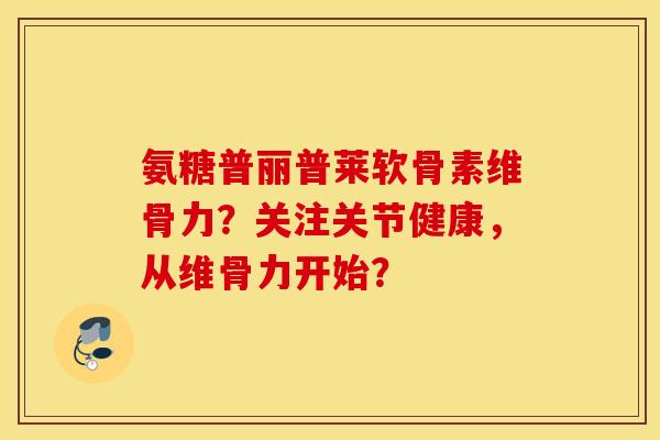 氨糖普丽普莱软骨素维骨力？关注关节健康，从维骨力开始？