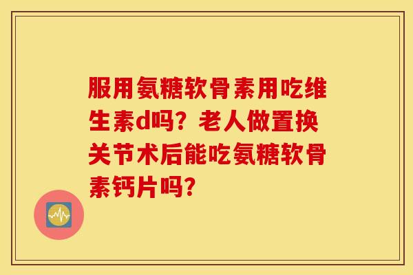 服用氨糖软骨素用吃维生素d吗?老人做置换关节术后能吃氨糖软骨素钙片吗? 服用氨糖软骨素用吃维生素d吗?老人做置换关节术后能吃氨糖软骨素钙片吗?