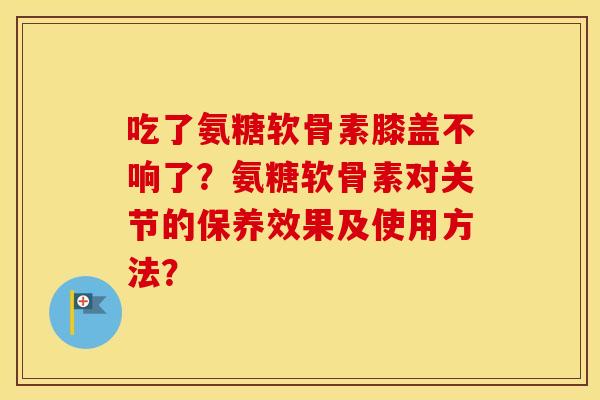 吃了氨糖软骨素膝盖不响了?氨糖软骨素对关节的保养效果及使用方法? 吃了氨糖软骨素膝盖不响了?氨糖软骨素对关节的保养效果及使用方法?