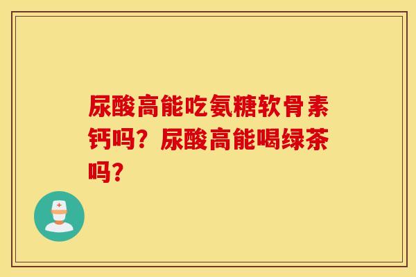 尿酸高能吃氨糖软骨素钙吗?尿酸高能喝绿茶吗? 尿酸高能吃氨糖软骨素钙吗?尿酸高能喝绿茶吗?