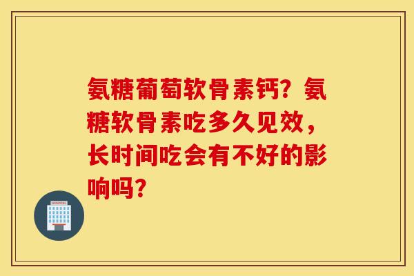 氨糖葡萄软骨素钙？氨糖软骨素吃多久见效，长时间吃会有不好的影响吗？