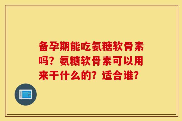 备孕期能吃氨糖软骨素吗?氨糖软骨素可以用来干什么的?适合谁? 备孕期能吃氨糖软骨素吗?氨糖软骨素可以用来干什么的?适合谁?