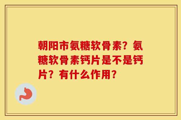 朝阳市氨糖软骨素?氨糖软骨素钙片是不是钙片?有什么作用? 朝阳市氨糖软骨素?氨糖软骨素钙片是不是钙片?有什么作用?