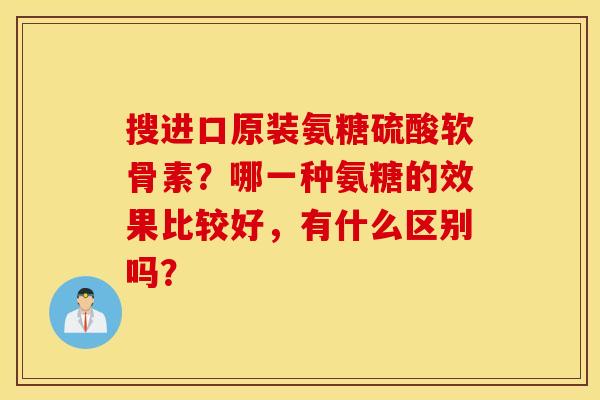 搜进口原装氨糖硫酸软骨素?哪一种氨糖的效果比较好,有什么区别吗? 搜进口原装氨糖硫酸软骨素?哪一种氨糖的效果比较好,有什么区别吗?