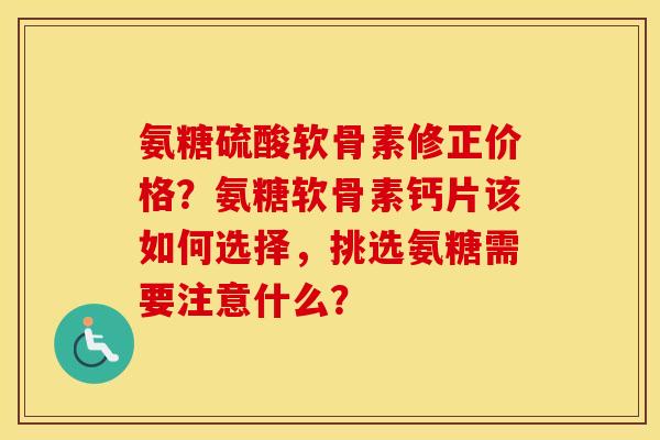氨糖硫酸软骨素修正价格？氨糖软骨素钙片该如何选择，挑选氨糖需要注意什么？