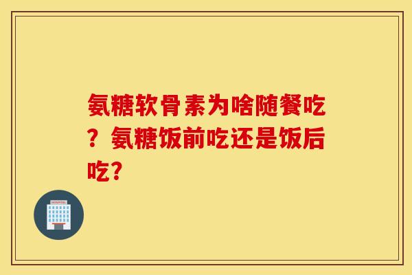 氨糖软骨素为啥随餐吃?氨糖饭前吃还是饭后吃? 氨糖软骨素为啥随餐吃?氨糖饭前吃还是饭后吃?