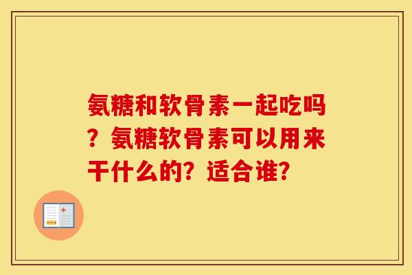 氨糖和软骨素一起吃吗?氨糖软骨素可以用来干什么的?适合谁? 氨糖和软骨素一起吃吗?氨糖软骨素可以用来干什么的?适合谁?