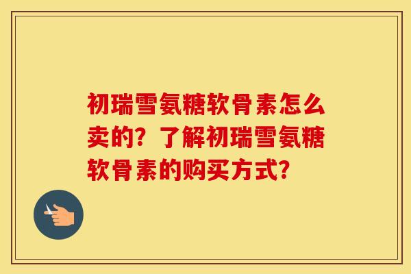 初瑞雪氨糖软骨素怎么卖的?了解初瑞雪氨糖软骨素的购买方式? 初瑞雪氨糖软骨素怎么卖的?了解初瑞雪氨糖软骨素的购买方式?