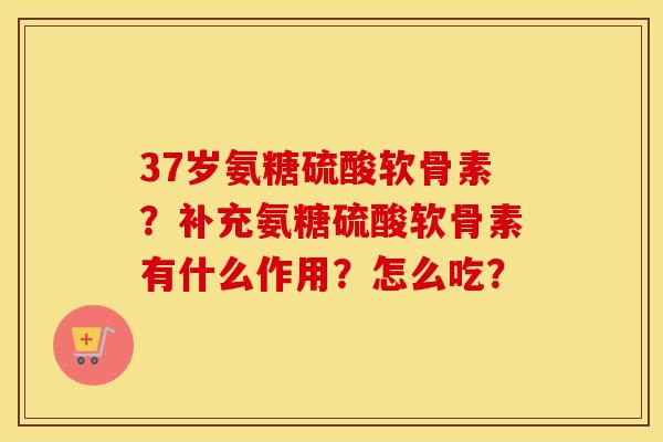 37岁氨糖硫酸软骨素?补充氨糖硫酸软骨素有什么作用?怎么吃? 37岁氨糖硫酸软骨素?补充氨糖硫酸软骨素有什么作用?怎么吃?