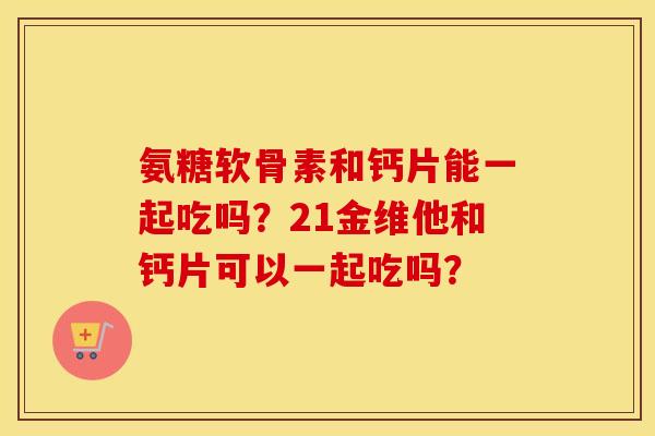 氨糖软骨素和钙片能一起吃吗?21金维他和钙片可以一起吃吗? 氨糖软骨素和钙片能一起吃吗?21金维他和钙片可以一起吃吗?