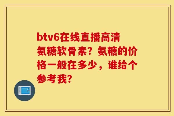 btv6在线直播高清氨糖软骨素？氨糖的价格一般在多少，谁给个参考我？