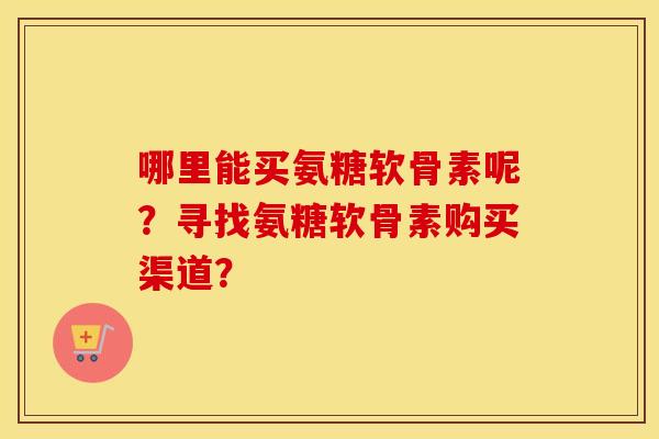 哪里能买氨糖软骨素呢?寻找氨糖软骨素购买渠道? 哪里能买氨糖软骨素呢?寻找氨糖软骨素购买渠道?