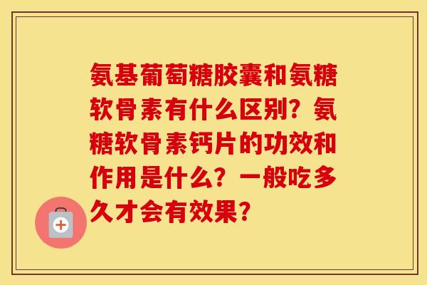 氨基葡萄糖胶囊和氨糖软骨素有什么区别?氨糖软骨素钙片的功效和作用是什么?一般吃多久才会有效果? 氨基葡萄糖胶囊和氨糖软骨素有什么区别?氨糖软骨素钙片的功效和作用是什么?一般吃多久才会有效果?