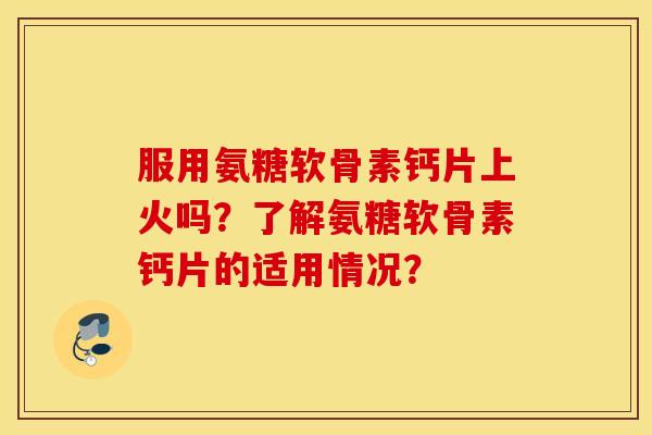 服用氨糖软骨素钙片上火吗?了解氨糖软骨素钙片的适用情况? 服用氨糖软骨素钙片上火吗?了解氨糖软骨素钙片的适用情况?