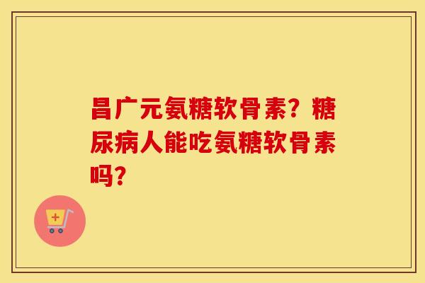 昌广元氨糖软骨素?人能吃氨糖软骨素吗? 昌广元氨糖软骨素?人能吃氨糖软骨素吗?