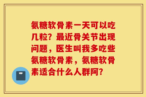 氨糖软骨素一天可以吃几粒?近骨关节出现问题,医生叫我多吃些氨糖软骨素,氨糖软骨素适合什么人群阿? 氨糖软骨素一天可以吃几粒?近骨关节出现问题,医生叫我多吃些氨糖软骨素,氨糖软骨素适合什么人群阿?
