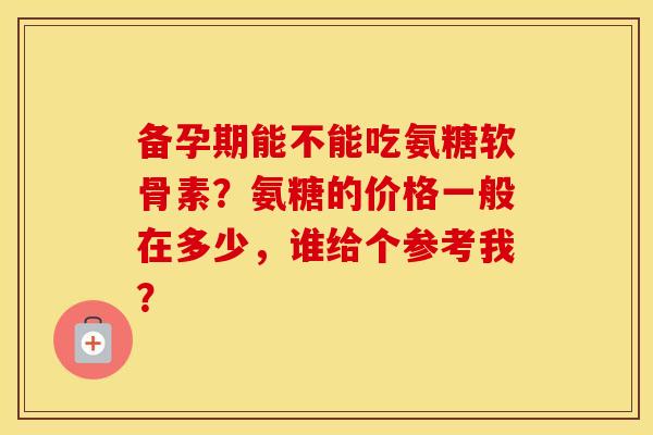 备孕期能不能吃氨糖软骨素?氨糖的价格一般在多少,谁给个参考我? 备孕期能不能吃氨糖软骨素?氨糖的价格一般在多少,谁给个参考我?