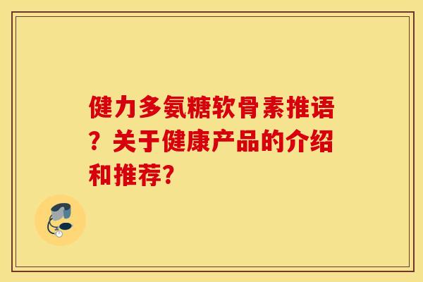 健力多氨糖软骨素推语？关于健康产品的介绍和推荐？
