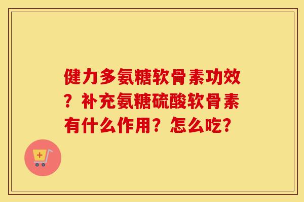 健力多氨糖软骨素功效?补充氨糖硫酸软骨素有什么作用?怎么吃? 健力多氨糖软骨素功效?补充氨糖硫酸软骨素有什么作用?怎么吃?