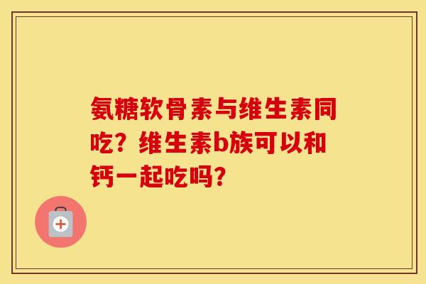 氨糖软骨素与维生素同吃？维生素b族可以和钙一起吃吗？
