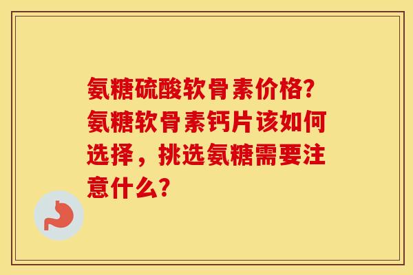 氨糖硫酸软骨素价格？氨糖软骨素钙片该如何选择，挑选氨糖需要注意什么？