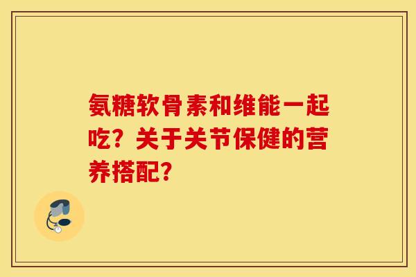 氨糖软骨素和维能一起吃?关于关节保健的营养搭配? 氨糖软骨素和维能一起吃?关于关节保健的营养搭配?