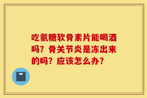 吃氨糖软骨素片能喝酒吗？骨是冻出来的吗？应该怎么办？