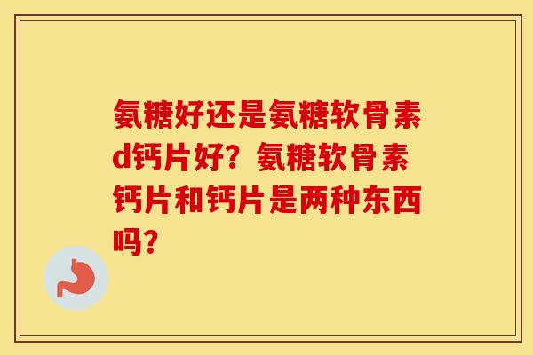 氨糖好还是氨糖软骨素d钙片好?氨糖软骨素钙片和钙片是两种东西吗? 氨糖好还是氨糖软骨素d钙片好?氨糖软骨素钙片和钙片是两种东西吗?