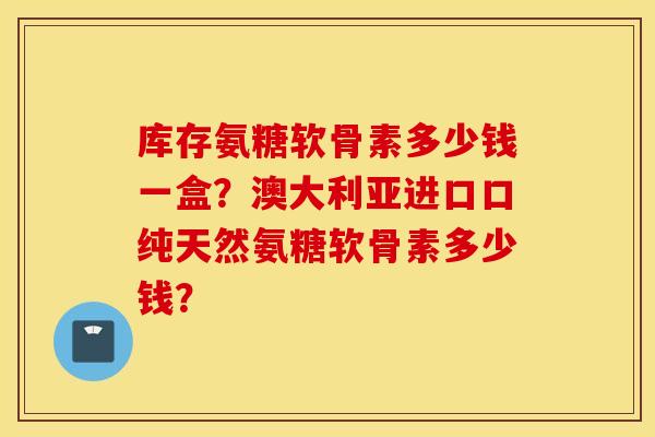 库存氨糖软骨素多少钱一盒?澳大利亚进口口纯天然氨糖软骨素多少钱? 库存氨糖软骨素多少钱一盒?澳大利亚进口口纯天然氨糖软骨素多少钱?