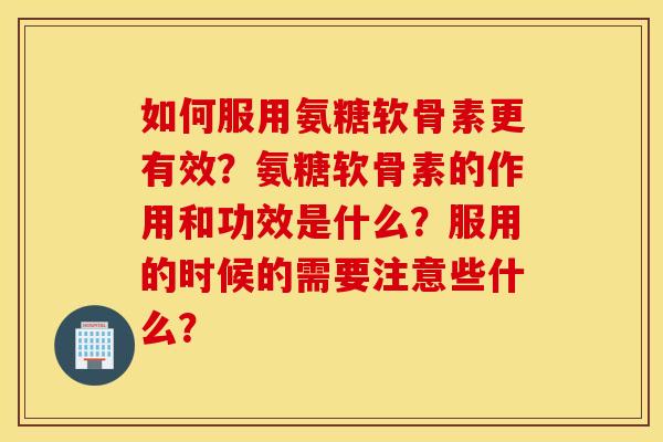 如何服用氨糖软骨素更有效?氨糖软骨素的作用和功效是什么?服用的时候的需要注意些什么? 如何服用氨糖软骨素更有效?氨糖软骨素的作用和功效是什么?服用的时候的需要注意些什么?