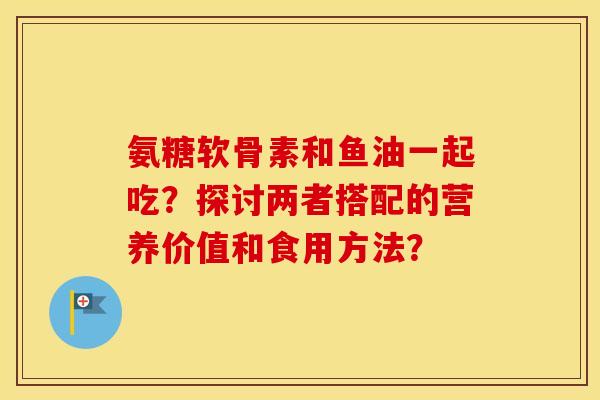 氨糖软骨素和鱼油一起吃?探讨两者搭配的营养价值和食用方法? 氨糖软骨素和鱼油一起吃?探讨两者搭配的营养价值和食用方法?