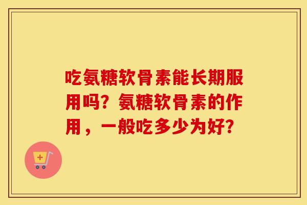 吃氨糖软骨素能长期服用吗?氨糖软骨素的作用,一般吃多少为好? 吃氨糖软骨素能长期服用吗?氨糖软骨素的作用,一般吃多少为好?