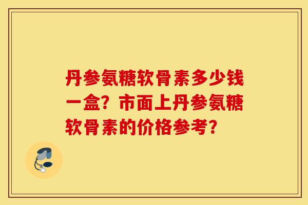 丹参氨糖软骨素多少钱一盒?市面上丹参氨糖软骨素的价格参考? 丹参氨糖软骨素多少钱一盒?市面上丹参氨糖软骨素的价格参考?