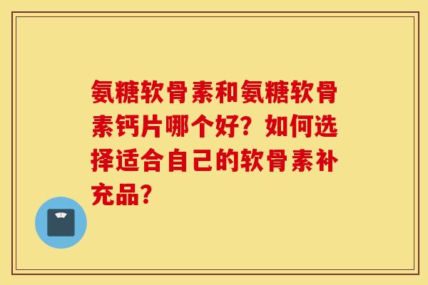 氨糖软骨素和氨糖软骨素钙片哪个好?如何选择适合自己的软骨素补充品? 氨糖软骨素和氨糖软骨素钙片哪个好?如何选择适合自己的软骨素补充品?